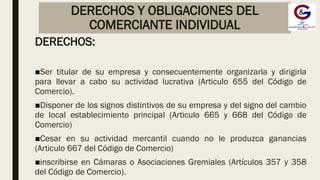 DERECHOS Y OBLIGACIONES DEL
COMERCIANTE INDIVIDUAL
DERECHOS:
■Ser titular de su empresa y consecuentemente organizarla y dirigirla
para llevar a cabo su actividad lucrativa (Articulo 655 del Código de
Comercio).
■Disponer de los signos distintivos de su empresa y del signo del cambio
de local establecimiento principal (Articulo 665 y 668 del Código de
Comercio)
■Cesar en su actividad mercantil cuando no le produzca ganancias
(Articulo 667 del Código de Comercio)
■inscribirse en Cámaras o Asociaciones Gremiales (Artículos 357 y 358
del Código de Comercio).
 