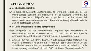 OBLIGACIONES:
■ a. Obligación registral:
En el Derecho Mercantil guatemalteco, la primordial obligación de los
comerciantes consiste en inscribirse en el Registro Mercantil. La
finalidad de esta obligación es la publicidad de los actos del
comerciante frente a terceros para obtener la certeza jurídica de todo lo
que es materia de registro.
■ b. De la protección a la libre competencia
Esta obligación de los comerciantes requiere que desarrollen la
competencia dentro del comercio en un nivel que no perjudique la
economía nacional, ni a sus competidores ni a los consumidores.
El Artículo 362 del Cód. Com. dispone: “Todo acto o hecho contrario a la
buena fe comercial o al normal y honrado desenvolvimiento de las
actividades mercantiles, se considerará competencia desleal y, por lo
tanto, injusto y prohibido.” Artículo 363 establece: “Actos desleales”.
 