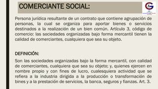 COMERCIANTE SOCIAL:
Persona jurídica resultante de un contrato que contiene agrupación de
personas, la cual se organiza para aportar bienes o servicios
destinados a la realización de un bien común. Artículo 3, código de
comercio: las sociedades organizadas bajo forma mercantil tienen la
calidad de comerciantes, cualquiera que sea su objeto.
DEFINICIÓN:
Son las sociedades organizadas bajo la forma mercantil, con calidad
de comerciantes, cualquiera que sea su objeto; y, quienes ejercen en
nombre propio y con fines de lucro, cualesquiera actividad que se
refiera a la industria dirigida a la producción o transformación de
bines y a la prestación de servicios, la banca, seguros y fianzas. Art. 3.
 