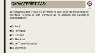 CARACTERÍSTICAS:
Se constituye por medio de contrato, el que debe de celebrarse en
Escritura Pública, a este contrato se le asignan las siguientes
características:
■Es Real:
■Es Principal:
■Es Onerosa:
■Es Absoluto:
■Es de Tracto Sucesivo:
■Es Solemne:
 