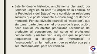 ■ Este fenómeno histórico, ampliamente planteado por
Federico Engel en su obra “El origen de la Familia, de
la Propiedad y del Estado” va a condicionar relaciones
sociales que posteriormente hicieron surgir el derecho
mercantil. Por esa división apareció el “mercader”, que
sin tomar parte directa en el proceso de la producción,
hace circular los objetos producidos llevándolos del
productor al consumidor. Así surge el profesional
comerciante; y así también la riqueza que se produce
adquiriendo la categoría de “mercancía” o
“mercadería”, en la medida en que es elaborada para
ser intercambiada; para ser vendida.
 