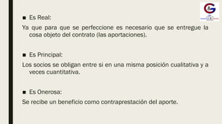■ Es Real:
Ya que para que se perfeccione es necesario que se entregue la
cosa objeto del contrato (las aportaciones).
■ Es Principal:
Los socios se obligan entre si en una misma posición cualitativa y a
veces cuantitativa.
■ Es Onerosa:
Se recibe un beneficio como contraprestación del aporte.
 