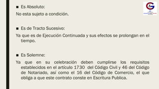 ■ Es Absoluto:
No esta sujeto a condición.
■ Es de Tracto Sucesivo:
Ya que es de Ejecución Continuada y sus efectos se prolongan en el
tiempo.
■ Es Solemne:
Ya que en su celebración deben cumplirse los requisitos
establecidos en el artículo 1730 del Código Civil y 46 del Código
de Notariado, así como el 16 del Código de Comercio, el que
obliga a que este contrato conste en Escritura Publica.
 