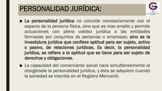 PERSONALIDAD JURÍDICA:
■ La personalidad jurídica no coincide necesariamente con el
espacio de la persona física, sino que es mas amplio y permite
actuaciones con plena validez jurídica a las entidades
formadas por conjuntos de personas o empresas; sino es la
investidura jurídica que confiere aptitud para ser sujeto, activo
o pasivo, de relaciones jurídicas. Es decir, la personalidad
jurídica, se refiere a la aptitud que se tiene para ser sujeto de
derechos y obligaciones.
■ La capacidad del comerciante social nace simultáneamente al
otorgársele la personalidad jurídica, y ésta se adquiere cuando
la sociedad se inscribe en el Registro Mercantil.
 
