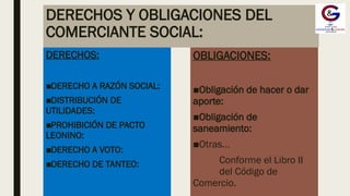 DERECHOS Y OBLIGACIONES DEL
COMERCIANTE SOCIAL:
DERECHOS:
■DERECHO A RAZÓN SOCIAL:
■DISTRIBUCIÓN DE
UTILIDADES:
■PROHIBICIÓN DE PACTO
LEONINO:
■DERECHO A VOTO:
■DERECHO DE TANTEO:
OBLIGACIONES:
■Obligación de hacer o dar
aporte:
■Obligación de
saneamiento:
■Otras…
Conforme el Libro II
del Código de
Comercio.
 