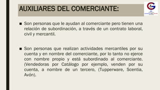 AUXILIARES DEL COMERCIANTE:
■ Son personas que le ayudan al comerciante pero tienen una
relación de subordinación, a través de un contrato laboral,
civil y mercantil.
■ Son personas que realizan actividades mercantiles por su
cuenta y en nombre del comerciante, por lo tanto no ejerce
con nombre propio y está subordinado al comerciante.
(Vendedoras por Catálogo por ejemplo, venden por su
cuenta, a nombre de un tercero, (Tupperware, Scentia,
Avón).
 