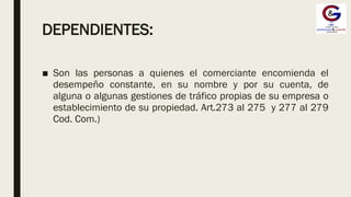 DEPENDIENTES:
■ Son las personas a quienes el comerciante encomienda el
desempeño constante, en su nombre y por su cuenta, de
alguna o algunas gestiones de tráfico propias de su empresa o
establecimiento de su propiedad. Art.273 al 275 y 277 al 279
Cod. Com.)
 
