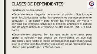 CLASES DE DEPENDIENTES:
Pueden ser de dos clases:
■Dependientes encargados de atender al publico: Son los que
están facultados para realizar las operaciones que aparentemente
estuvieren a su cargo y para recibir los ingresos por venta y
servicios que efectúen, salvo que el principal anunciare al público
que los pagos deben de efectuarse de otra manera. (Art. 274 Cod.
Com.)
■Dependientes viajeros: Son los que están autorizados para
operar a nombre y por cuenta del comerciante del que son
auxiliares y para recibir el precio de mercaderías que vendan, salvo
si se le limitan tales facultades y ello consta en los formularios que
utilicen para pedidos (Art. 275 Cod. Com.)
 