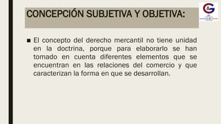 CONCEPCIÓN SUBJETIVA Y OBJETIVA:
■ El concepto del derecho mercantil no tiene unidad
en la doctrina, porque para elaborarlo se han
tomado en cuenta diferentes elementos que se
encuentran en las relaciones del comercio y que
caracterizan la forma en que se desarrollan.
 