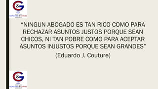 “NINGUN ABOGADO ES TAN RICO COMO PARA
RECHAZAR ASUNTOS JUSTOS PORQUE SEAN
CHICOS, NI TAN POBRE COMO PARA ACEPTAR
ASUNTOS INJUSTOS PORQUE SEAN GRANDES”
(Eduardo J. Couture)
 