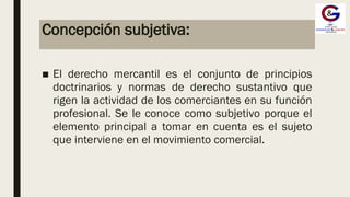 Concepción subjetiva:
■ El derecho mercantil es el conjunto de principios
doctrinarios y normas de derecho sustantivo que
rigen la actividad de los comerciantes en su función
profesional. Se le conoce como subjetivo porque el
elemento principal a tomar en cuenta es el sujeto
que interviene en el movimiento comercial.
 