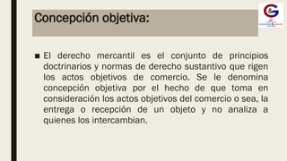 Concepción objetiva:
■ El derecho mercantil es el conjunto de principios
doctrinarios y normas de derecho sustantivo que rigen
los actos objetivos de comercio. Se le denomina
concepción objetiva por el hecho de que toma en
consideración los actos objetivos del comercio o sea, la
entrega o recepción de un objeto y no analiza a
quienes los intercambian.
 