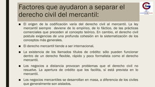 Factores que ayudaron a separar el
derecho civil del mercantil:
■ El origen de la codificación varía del derecho civil al mercantil. La ley
mercantil siempre deviene de lo empírico, de lo fáctico, de las prácticas
comerciales que preceden al concepto teórico. En cambio, el derecho civil
postula exigencias de una profunda cohesión en la sistematización de los
conceptos más generales.
■ El derecho mercantil tiende a ser internacional.
■ La existencia de los llamados títulos de crédito: sólo pueden funcionar
dentro de un derecho flexible, rápido y poco formalista como el derecho
mercantil.
■ Los negocios a distancia provocan problemas que el derecho civil no
resuelve. La apertura de crédito que los facilita, sí está prevista en lo
mercantil.
■ Los negocios mercantiles se desarrollan en masa, a diferencia de los civiles
que generalmente son aislados.
 