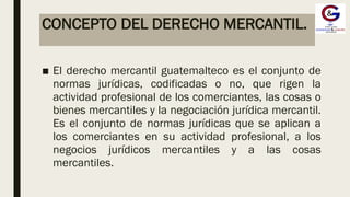 CONCEPTO DEL DERECHO MERCANTIL.
■ El derecho mercantil guatemalteco es el conjunto de
normas jurídicas, codificadas o no, que rigen la
actividad profesional de los comerciantes, las cosas o
bienes mercantiles y la negociación jurídica mercantil.
Es el conjunto de normas jurídicas que se aplican a
los comerciantes en su actividad profesional, a los
negocios jurídicos mercantiles y a las cosas
mercantiles.
 