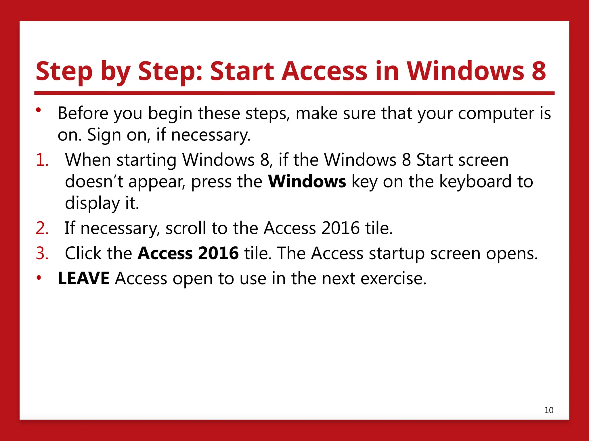 Step by Step: Start Access in Windows 8
• Before you begin these steps, make sure that your computer is
on. Sign on, if necessary.
1. When starting Windows 8, if the Windows 8 Start screen
doesn’t appear, press the Windows key on the keyboard to
display it.
2. If necessary, scroll to the Access 2016 tile.
3. Click the Access 2016 tile. The Access startup screen opens.
• LEAVE Access open to use in the next exercise.
10
 