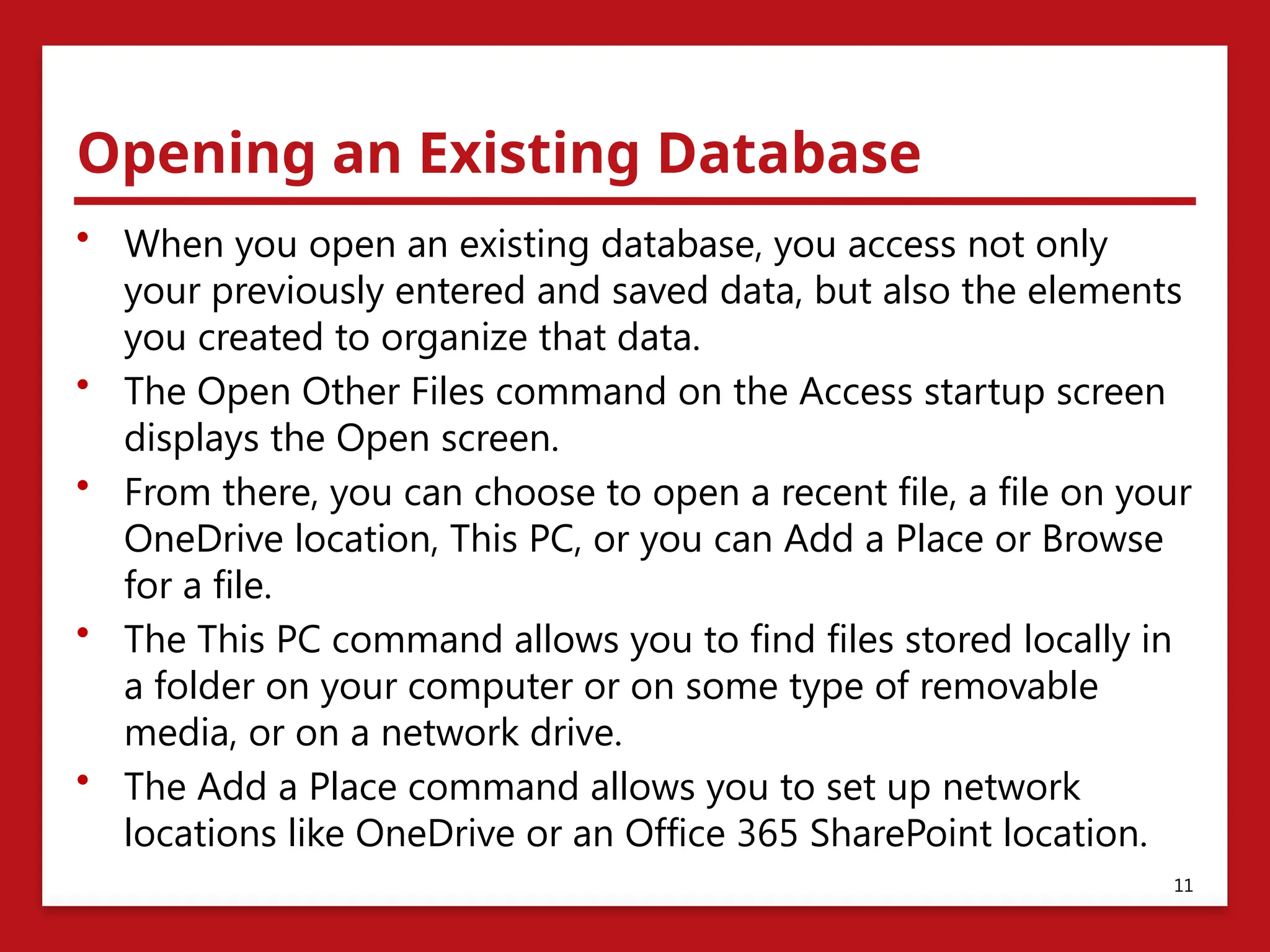 Opening an Existing Database
• When you open an existing database, you access not only
your previously entered and saved data, but also the elements
you created to organize that data.
• The Open Other Files command on the Access startup screen
displays the Open screen.
• From there, you can choose to open a recent file, a file on your
OneDrive location, This PC, or you can Add a Place or Browse
for a file.
• The This PC command allows you to find files stored locally in
a folder on your computer or on some type of removable
media, or on a network drive.
• The Add a Place command allows you to set up network
locations like OneDrive or an Office 365 SharePoint location.
11
 