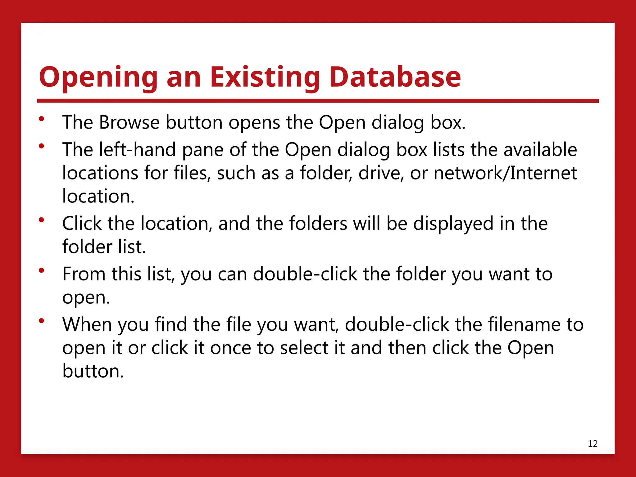 Opening an Existing Database
• The Browse button opens the Open dialog box.
• The left-hand pane of the Open dialog box lists the available
locations for files, such as a folder, drive, or network/Internet
location.
• Click the location, and the folders will be displayed in the
folder list.
• From this list, you can double-click the folder you want to
open.
• When you find the file you want, double-click the filename to
open it or click it once to select it and then click the Open
button.
12
 