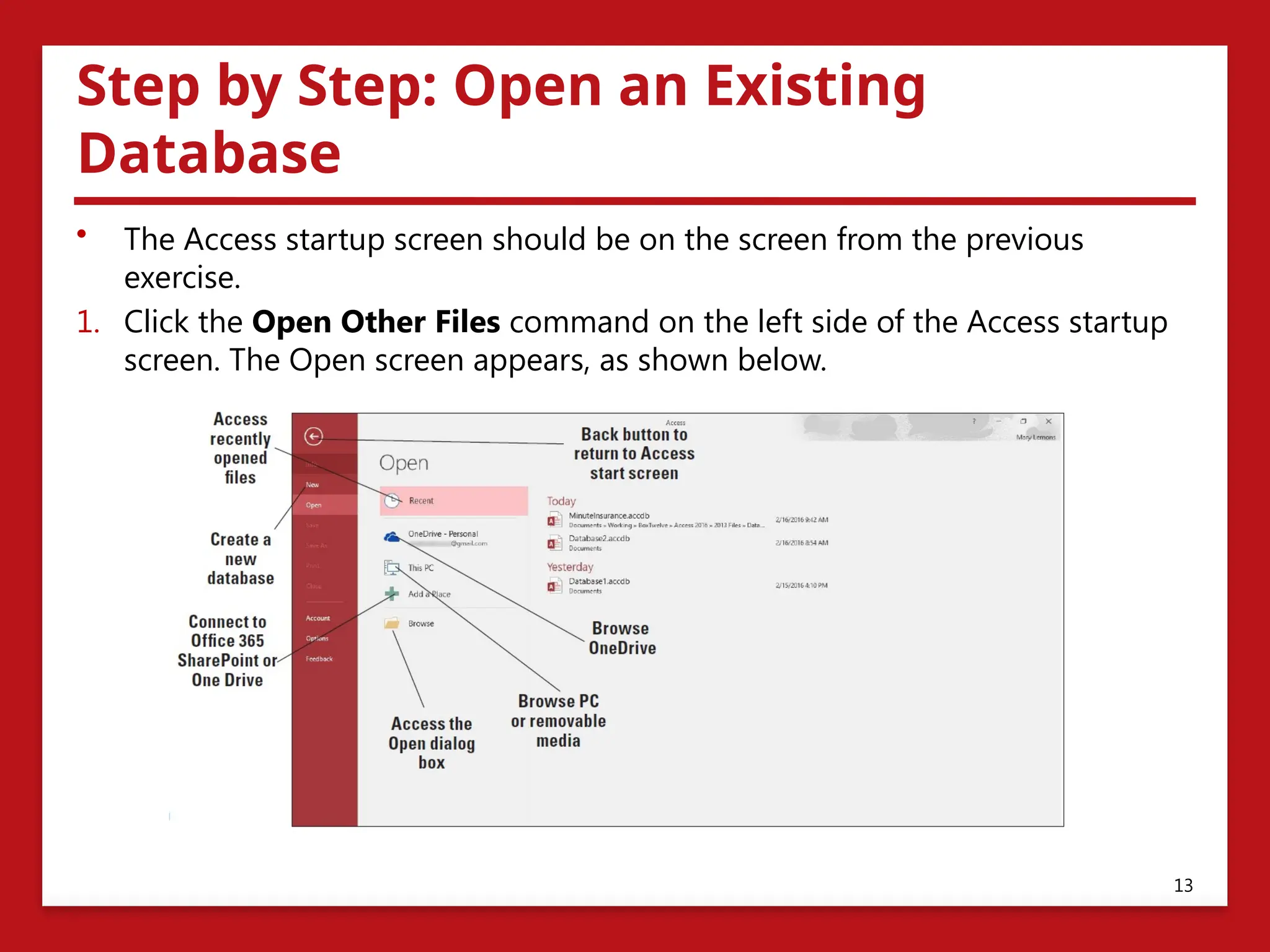 Step by Step: Open an Existing
Database
• The Access startup screen should be on the screen from the previous
exercise.
1. Click the Open Other Files command on the left side of the Access startup
screen. The Open screen appears, as shown below.
13
 