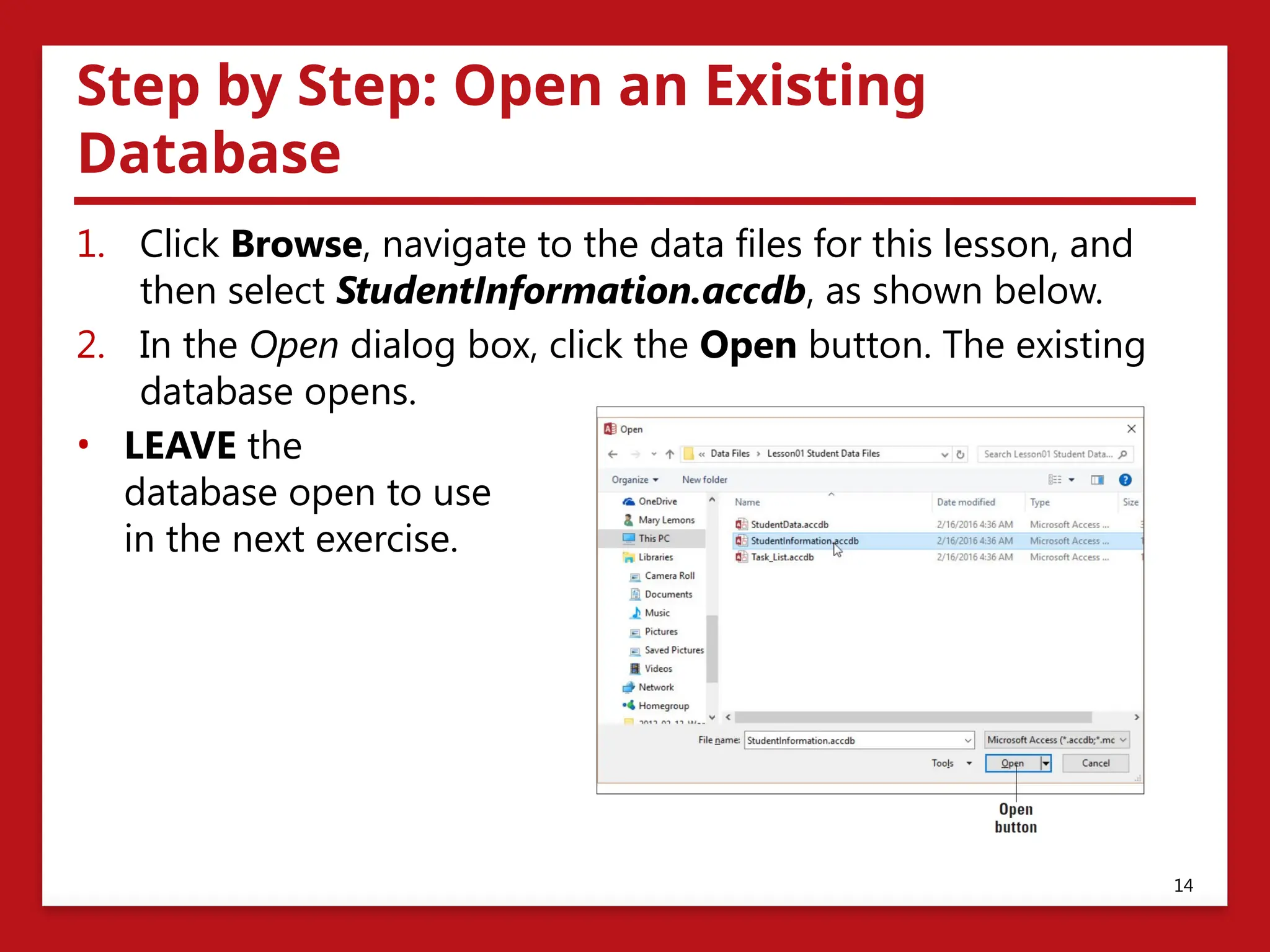 Step by Step: Open an Existing
Database
1. Click Browse, navigate to the data files for this lesson, and
then select StudentInformation.accdb, as shown below.
2. In the Open dialog box, click the Open button. The existing
database opens.
• LEAVE the
database open to use
in the next exercise.
14
 
