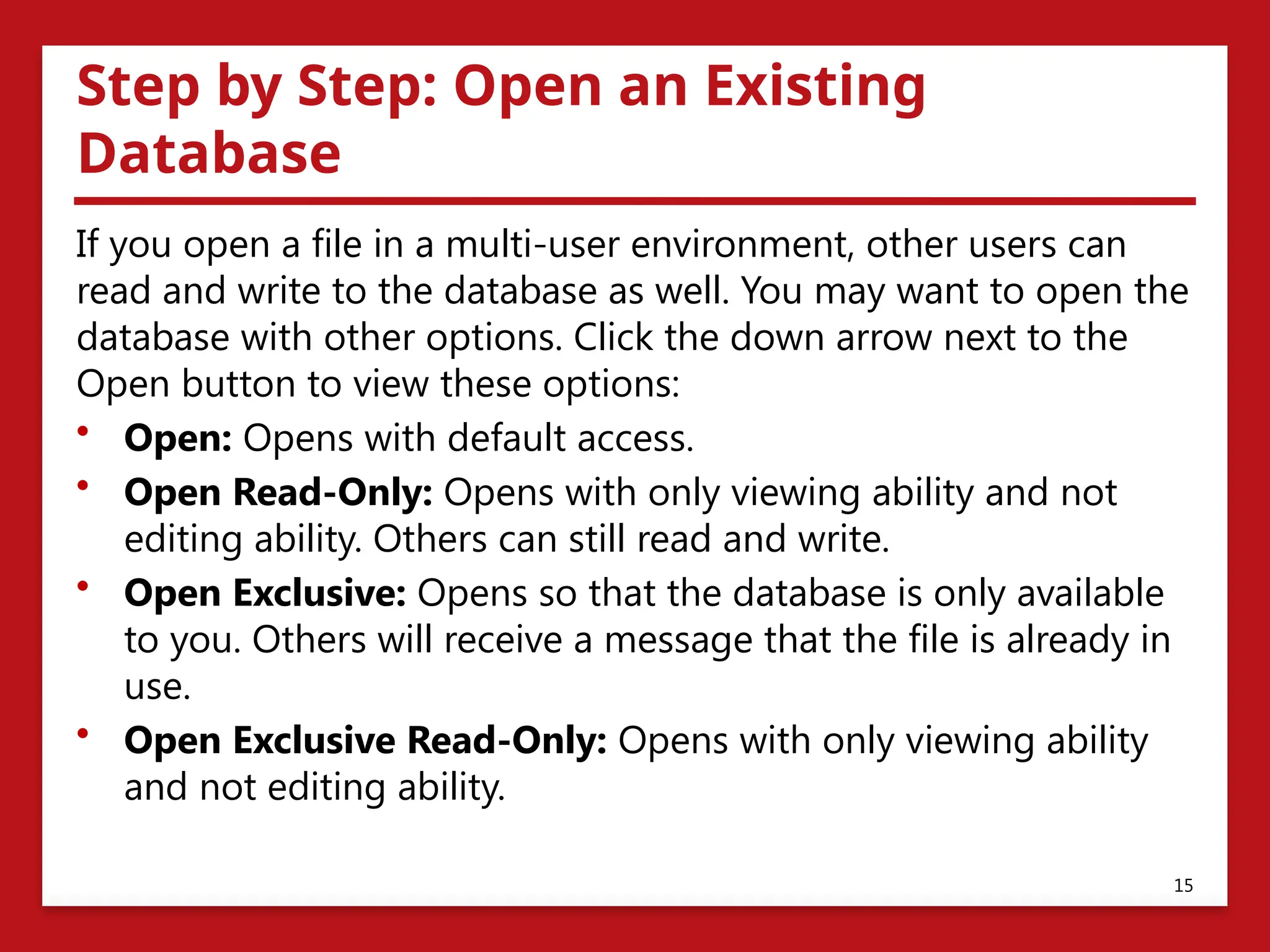 Step by Step: Open an Existing
Database
If you open a file in a multi-user environment, other users can
read and write to the database as well. You may want to open the
database with other options. Click the down arrow next to the
Open button to view these options:
• Open: Opens with default access.
• Open Read-Only: Opens with only viewing ability and not
editing ability. Others can still read and write.
• Open Exclusive: Opens so that the database is only available
to you. Others will receive a message that the file is already in
use.
• Open Exclusive Read-Only: Opens with only viewing ability
and not editing ability.
15
 