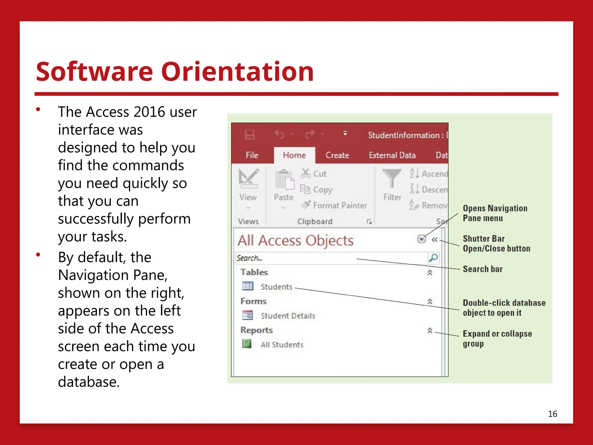Software Orientation
• The Access 2016 user
interface was
designed to help you
find the commands
you need quickly so
that you can
successfully perform
your tasks.
• By default, the
Navigation Pane,
shown on the right,
appears on the left
side of the Access
screen each time you
create or open a
database.
16
 