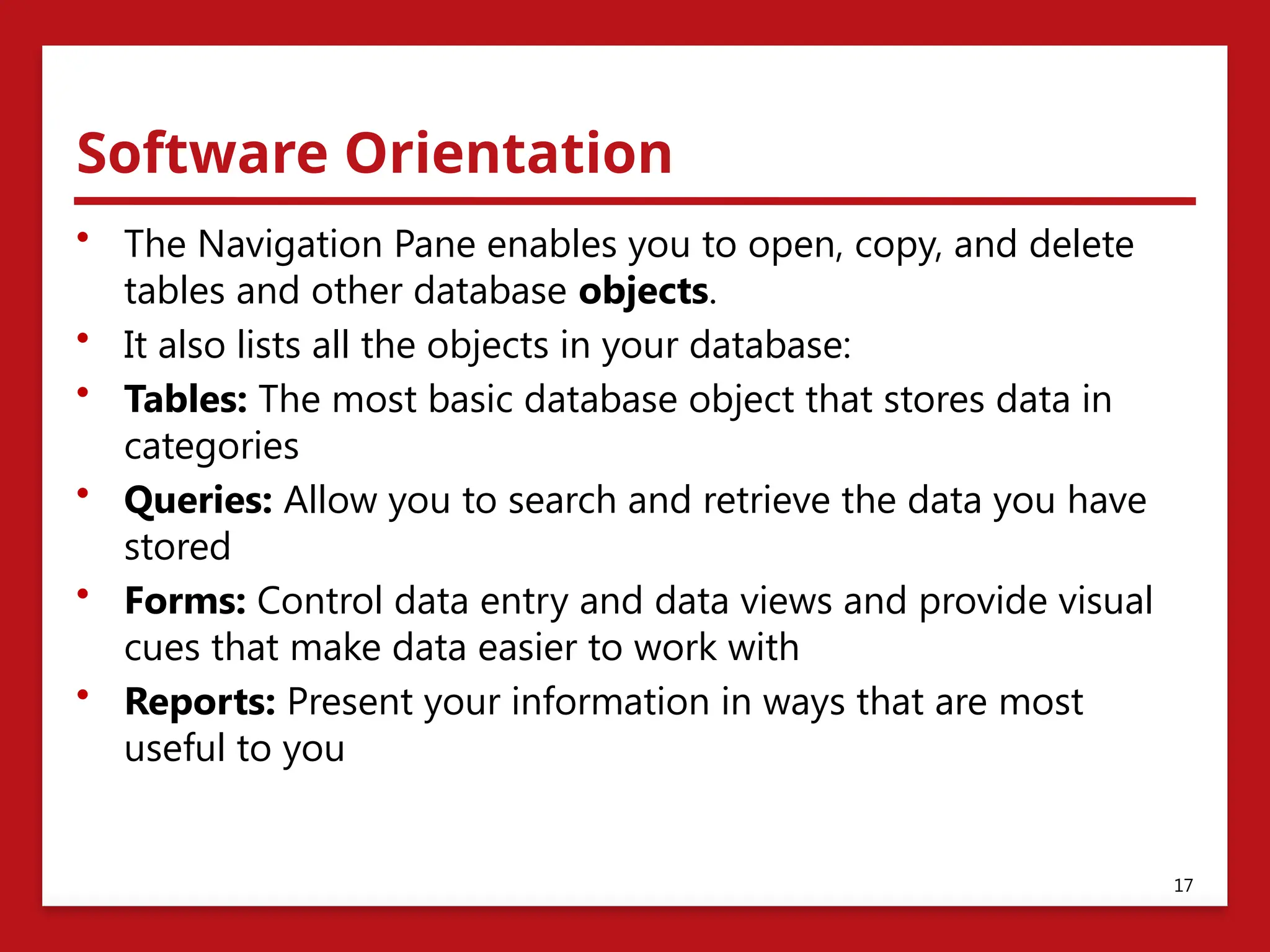Software Orientation
• The Navigation Pane enables you to open, copy, and delete
tables and other database objects.
• It also lists all the objects in your database:
• Tables: The most basic database object that stores data in
categories
• Queries: Allow you to search and retrieve the data you have
stored
• Forms: Control data entry and data views and provide visual
cues that make data easier to work with
• Reports: Present your information in ways that are most
useful to you
17
 