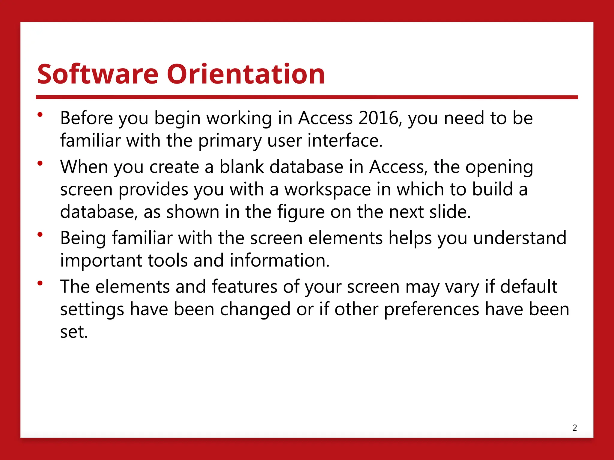 Software Orientation
• Before you begin working in Access 2016, you need to be
familiar with the primary user interface.
• When you create a blank database in Access, the opening
screen provides you with a workspace in which to build a
database, as shown in the figure on the next slide.
• Being familiar with the screen elements helps you understand
important tools and information.
• The elements and features of your screen may vary if default
settings have been changed or if other preferences have been
set.
2
 