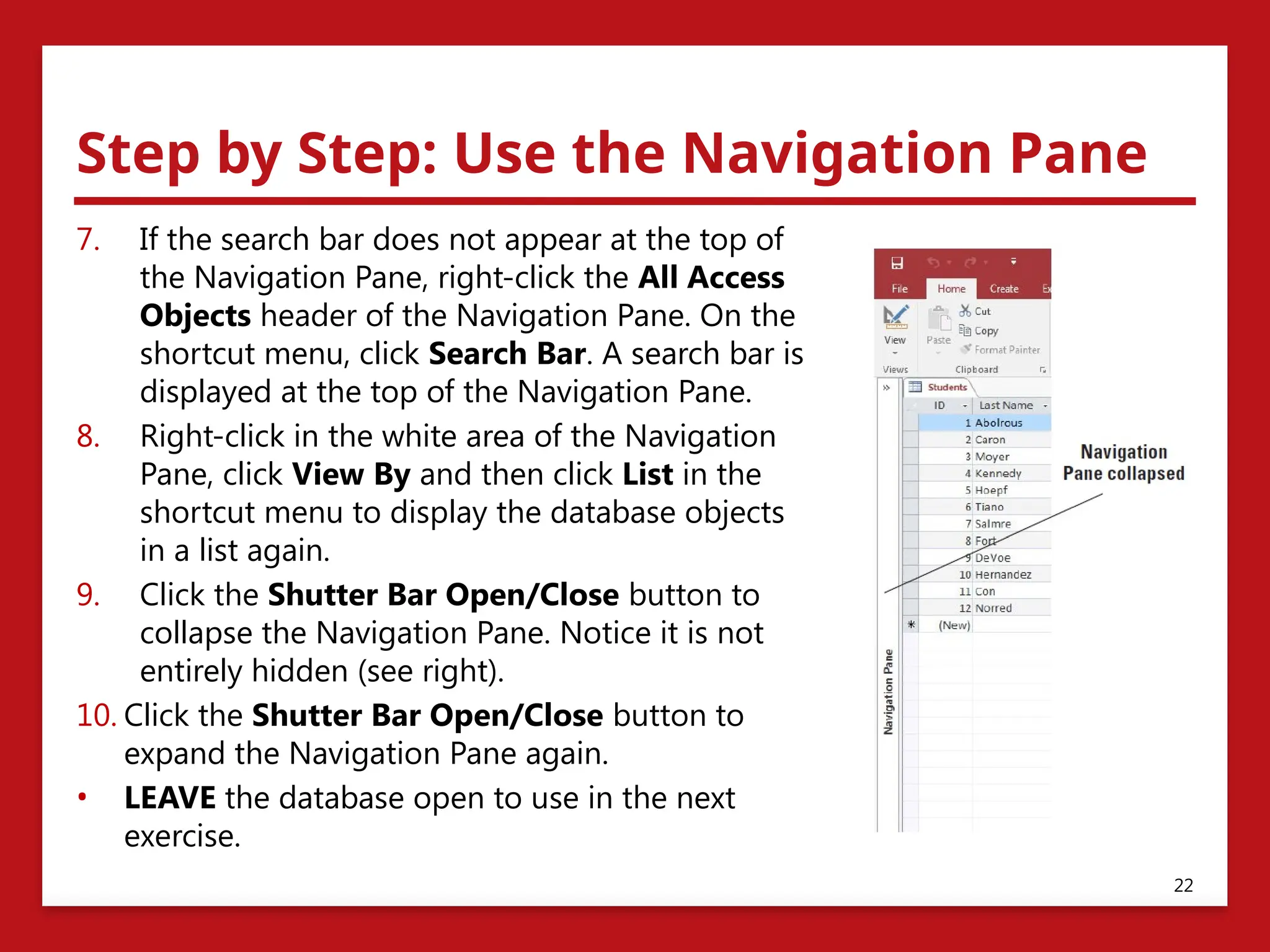 Step by Step: Use the Navigation Pane
7. If the search bar does not appear at the top of
the Navigation Pane, right-click the All Access
Objects header of the Navigation Pane. On the
shortcut menu, click Search Bar. A search bar is
displayed at the top of the Navigation Pane.
8. Right-click in the white area of the Navigation
Pane, click View By and then click List in the
shortcut menu to display the database objects
in a list again.
9. Click the Shutter Bar Open/Close button to
collapse the Navigation Pane. Notice it is not
entirely hidden (see right).
10. Click the Shutter Bar Open/Close button to
expand the Navigation Pane again.
• LEAVE the database open to use in the next
exercise.
22
 