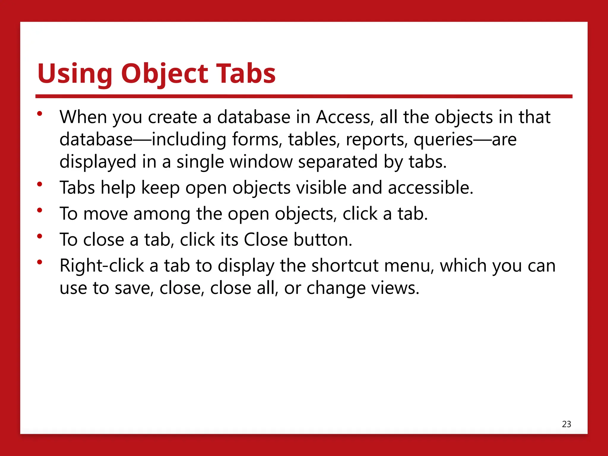 Using Object Tabs
• When you create a database in Access, all the objects in that
database—including forms, tables, reports, queries—are
displayed in a single window separated by tabs.
• Tabs help keep open objects visible and accessible.
• To move among the open objects, click a tab.
• To close a tab, click its Close button.
• Right-click a tab to display the shortcut menu, which you can
use to save, close, close all, or change views.
23
 