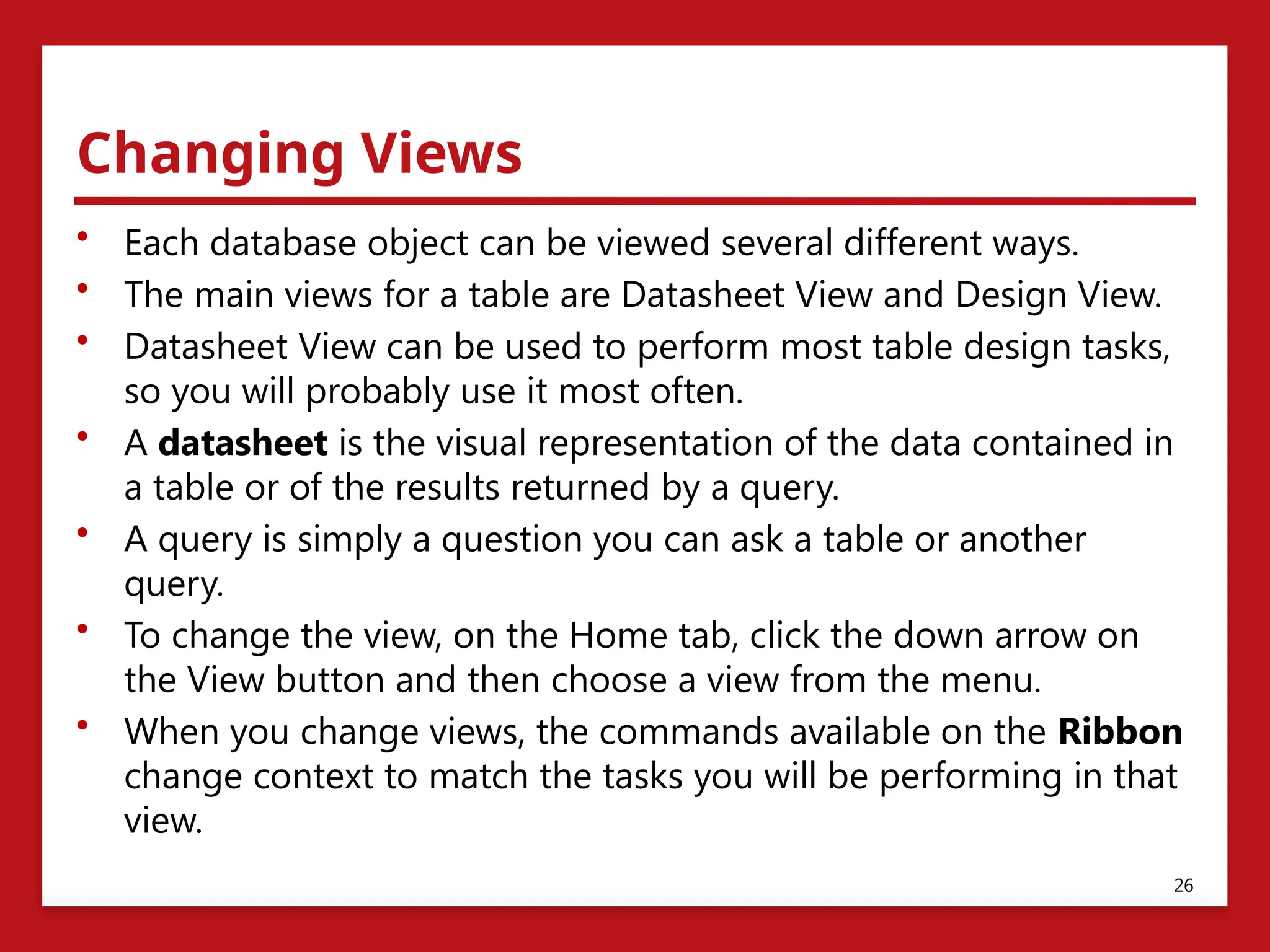 Changing Views
• Each database object can be viewed several different ways.
• The main views for a table are Datasheet View and Design View.
• Datasheet View can be used to perform most table design tasks,
so you will probably use it most often.
• A datasheet is the visual representation of the data contained in
a table or of the results returned by a query.
• A query is simply a question you can ask a table or another
query.
• To change the view, on the Home tab, click the down arrow on
the View button and then choose a view from the menu.
• When you change views, the commands available on the Ribbon
change context to match the tasks you will be performing in that
view.
26
 