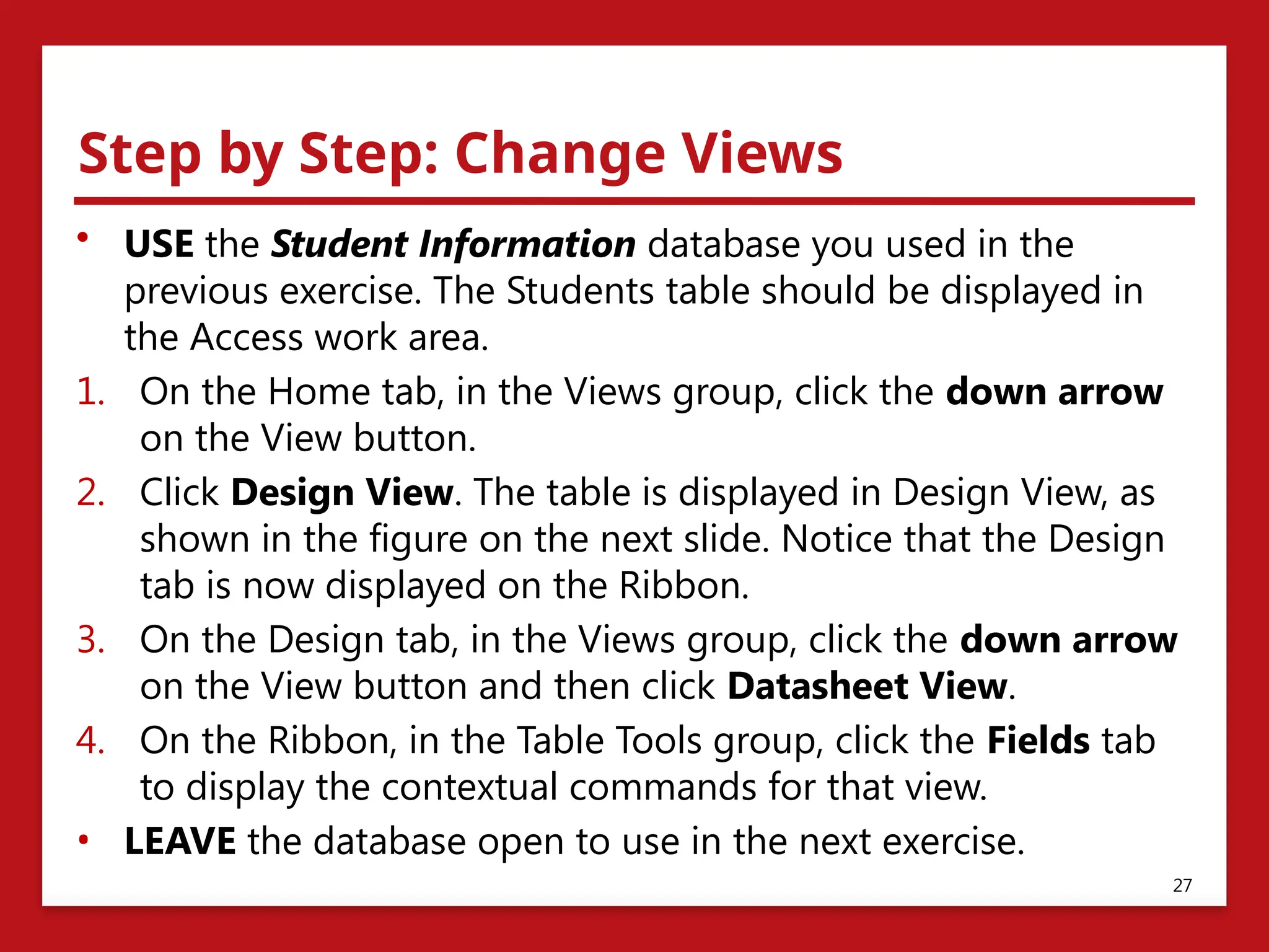 Step by Step: Change Views
• USE the Student Information database you used in the
previous exercise. The Students table should be displayed in
the Access work area.
1. On the Home tab, in the Views group, click the down arrow
on the View button.
2. Click Design View. The table is displayed in Design View, as
shown in the figure on the next slide. Notice that the Design
tab is now displayed on the Ribbon.
3. On the Design tab, in the Views group, click the down arrow
on the View button and then click Datasheet View.
4. On the Ribbon, in the Table Tools group, click the Fields tab
to display the contextual commands for that view.
• LEAVE the database open to use in the next exercise.
27
 