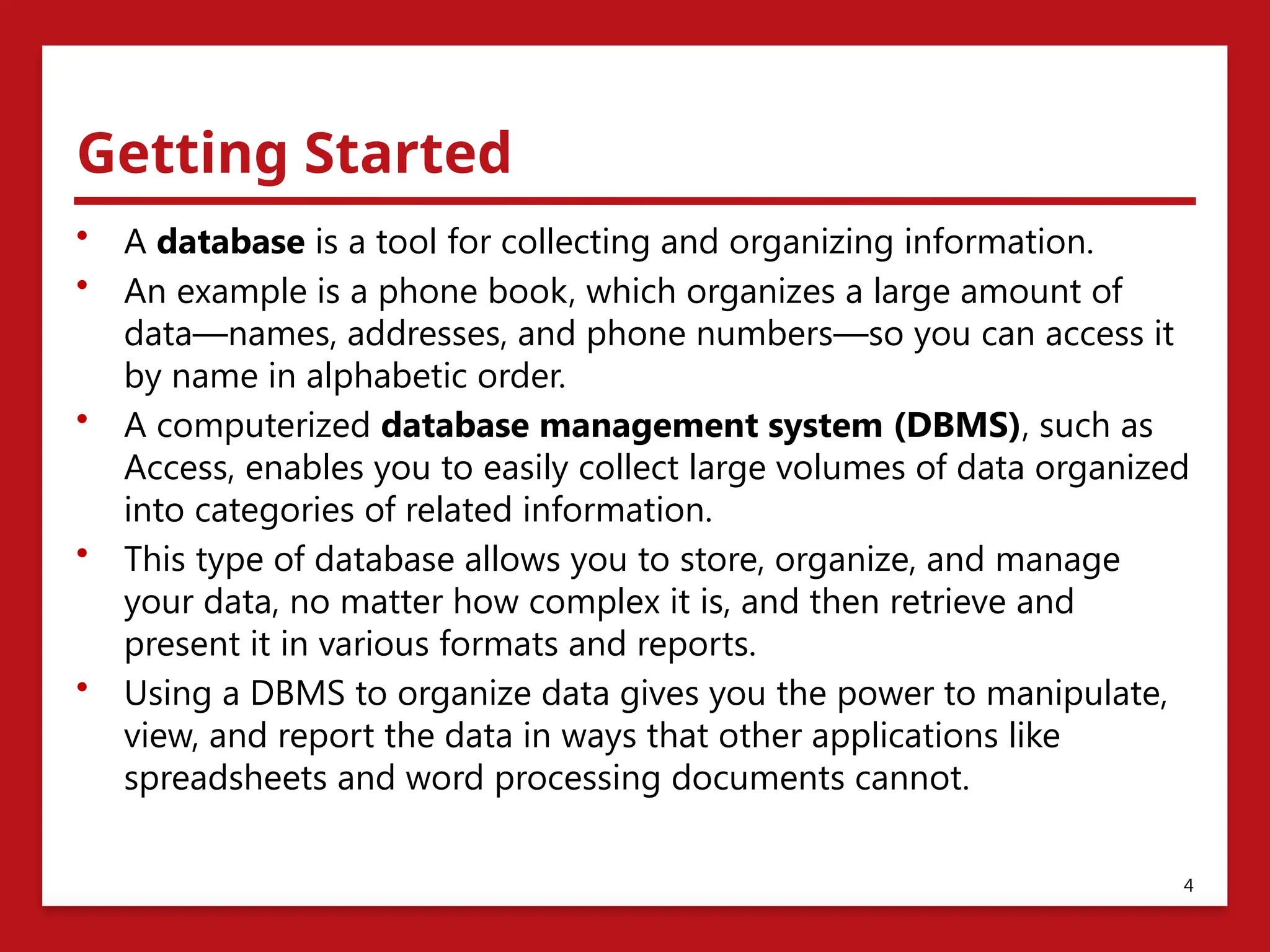 Getting Started
• A database is a tool for collecting and organizing information.
• An example is a phone book, which organizes a large amount of
data—names, addresses, and phone numbers—so you can access it
by name in alphabetic order.
• A computerized database management system (DBMS), such as
Access, enables you to easily collect large volumes of data organized
into categories of related information.
• This type of database allows you to store, organize, and manage
your data, no matter how complex it is, and then retrieve and
present it in various formats and reports.
• Using a DBMS to organize data gives you the power to manipulate,
view, and report the data in ways that other applications like
spreadsheets and word processing documents cannot.
4
 