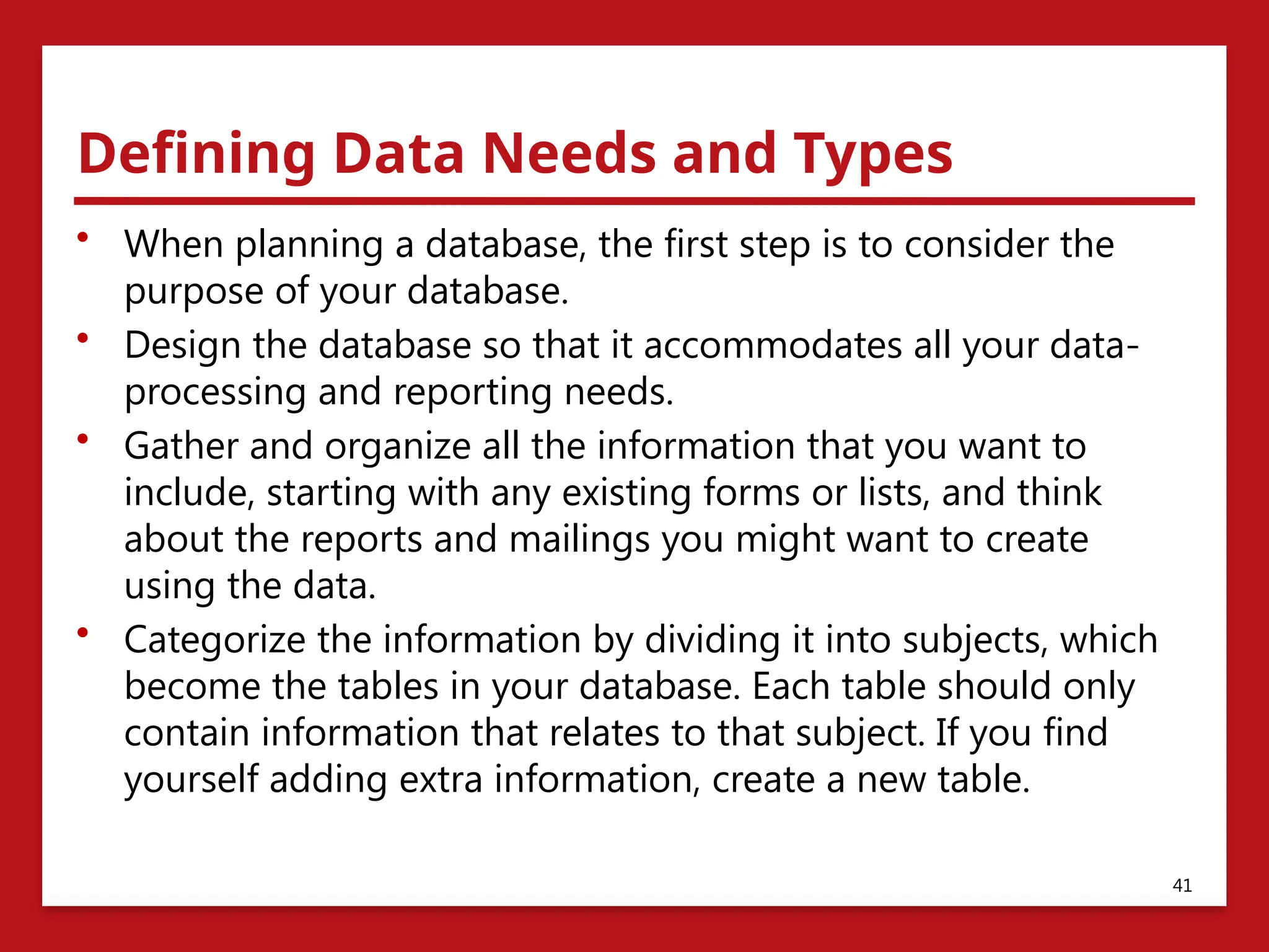 Defining Data Needs and Types
• When planning a database, the first step is to consider the
purpose of your database.
• Design the database so that it accommodates all your data-
processing and reporting needs.
• Gather and organize all the information that you want to
include, starting with any existing forms or lists, and think
about the reports and mailings you might want to create
using the data.
• Categorize the information by dividing it into subjects, which
become the tables in your database. Each table should only
contain information that relates to that subject. If you find
yourself adding extra information, create a new table.
41
 