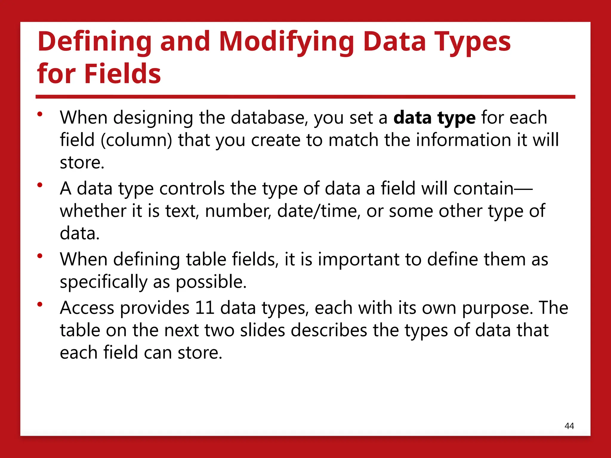 Defining and Modifying Data Types
for Fields
• When designing the database, you set a data type for each
field (column) that you create to match the information it will
store.
• A data type controls the type of data a field will contain—
whether it is text, number, date/time, or some other type of
data.
• When defining table fields, it is important to define them as
specifically as possible.
• Access provides 11 data types, each with its own purpose. The
table on the next two slides describes the types of data that
each field can store.
44
 