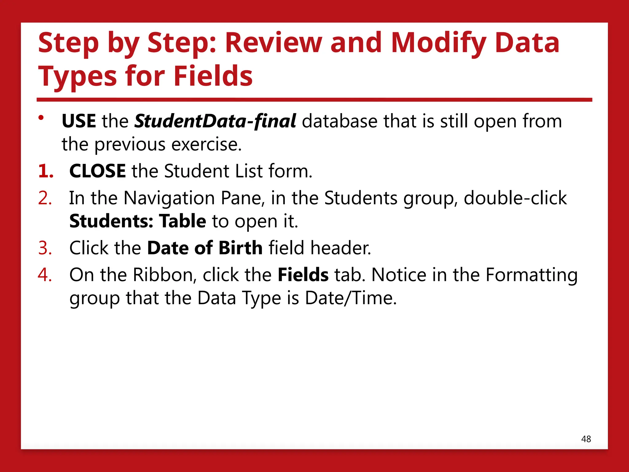 Step by Step: Review and Modify Data
Types for Fields
• USE the StudentData-final database that is still open from
the previous exercise.
1. CLOSE the Student List form.
2. In the Navigation Pane, in the Students group, double-click
Students: Table to open it.
3. Click the Date of Birth field header.
4. On the Ribbon, click the Fields tab. Notice in the Formatting
group that the Data Type is Date/Time.
48
 