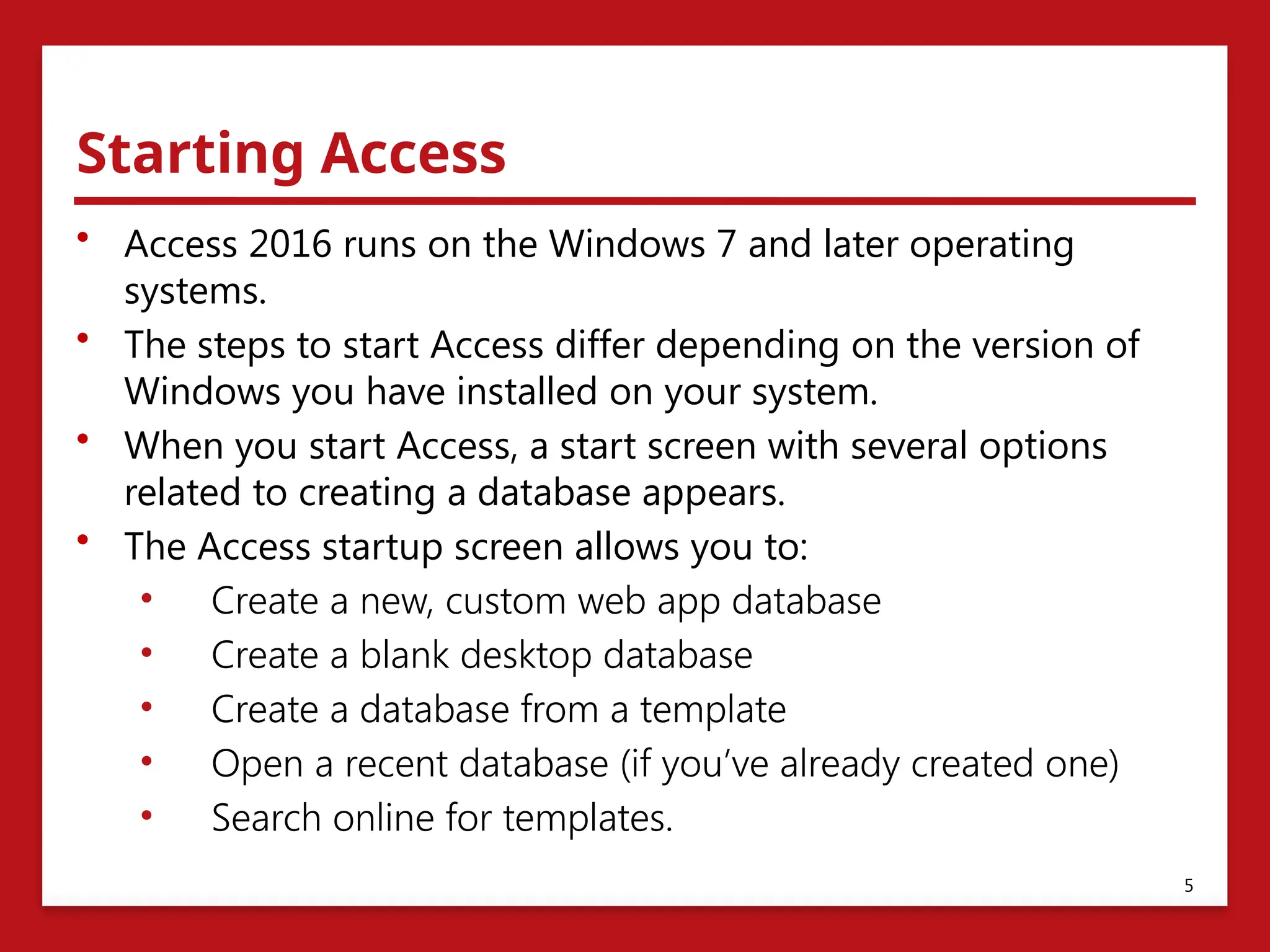 Starting Access
• Access 2016 runs on the Windows 7 and later operating
systems.
• The steps to start Access differ depending on the version of
Windows you have installed on your system.
• When you start Access, a start screen with several options
related to creating a database appears.
• The Access startup screen allows you to:
• Create a new, custom web app database
• Create a blank desktop database
• Create a database from a template
• Open a recent database (if you’ve already created one)
• Search online for templates.
5
 