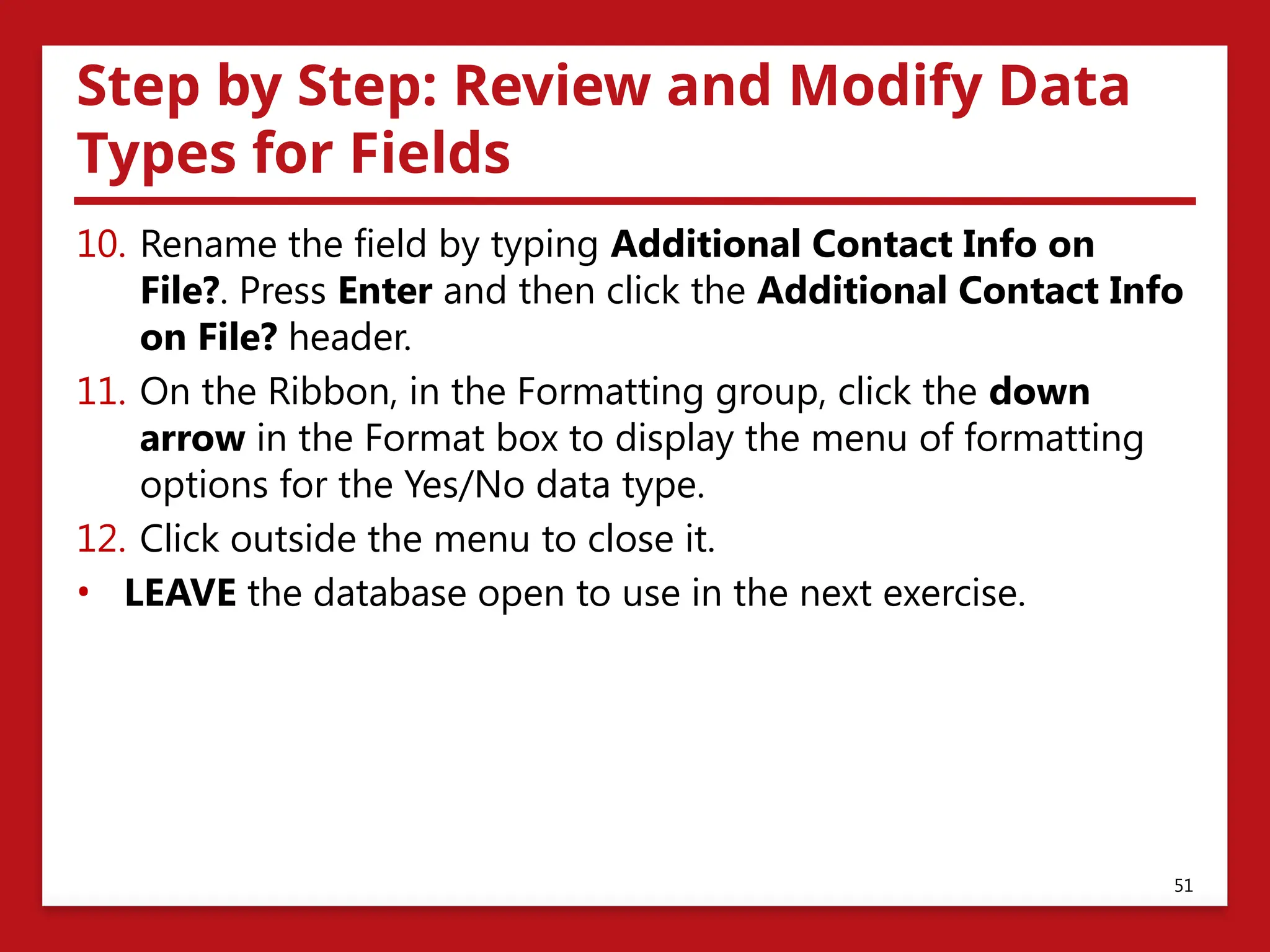 Step by Step: Review and Modify Data
Types for Fields
10. Rename the field by typing Additional Contact Info on
File?. Press Enter and then click the Additional Contact Info
on File? header.
11. On the Ribbon, in the Formatting group, click the down
arrow in the Format box to display the menu of formatting
options for the Yes/No data type.
12. Click outside the menu to close it.
• LEAVE the database open to use in the next exercise.
51
 