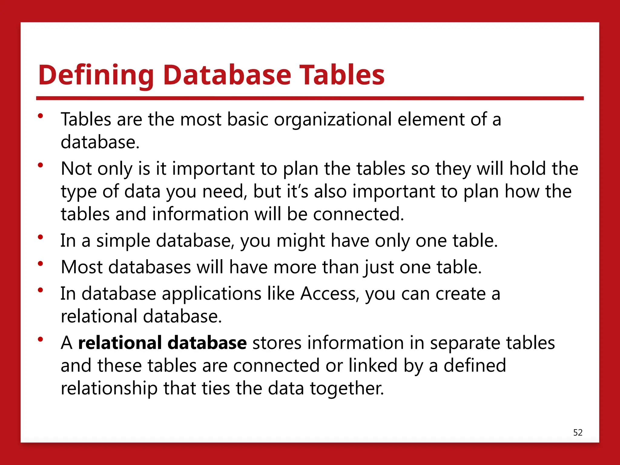 Defining Database Tables
• Tables are the most basic organizational element of a
database.
• Not only is it important to plan the tables so they will hold the
type of data you need, but it’s also important to plan how the
tables and information will be connected.
• In a simple database, you might have only one table.
• Most databases will have more than just one table.
• In database applications like Access, you can create a
relational database.
• A relational database stores information in separate tables
and these tables are connected or linked by a defined
relationship that ties the data together.
52
 