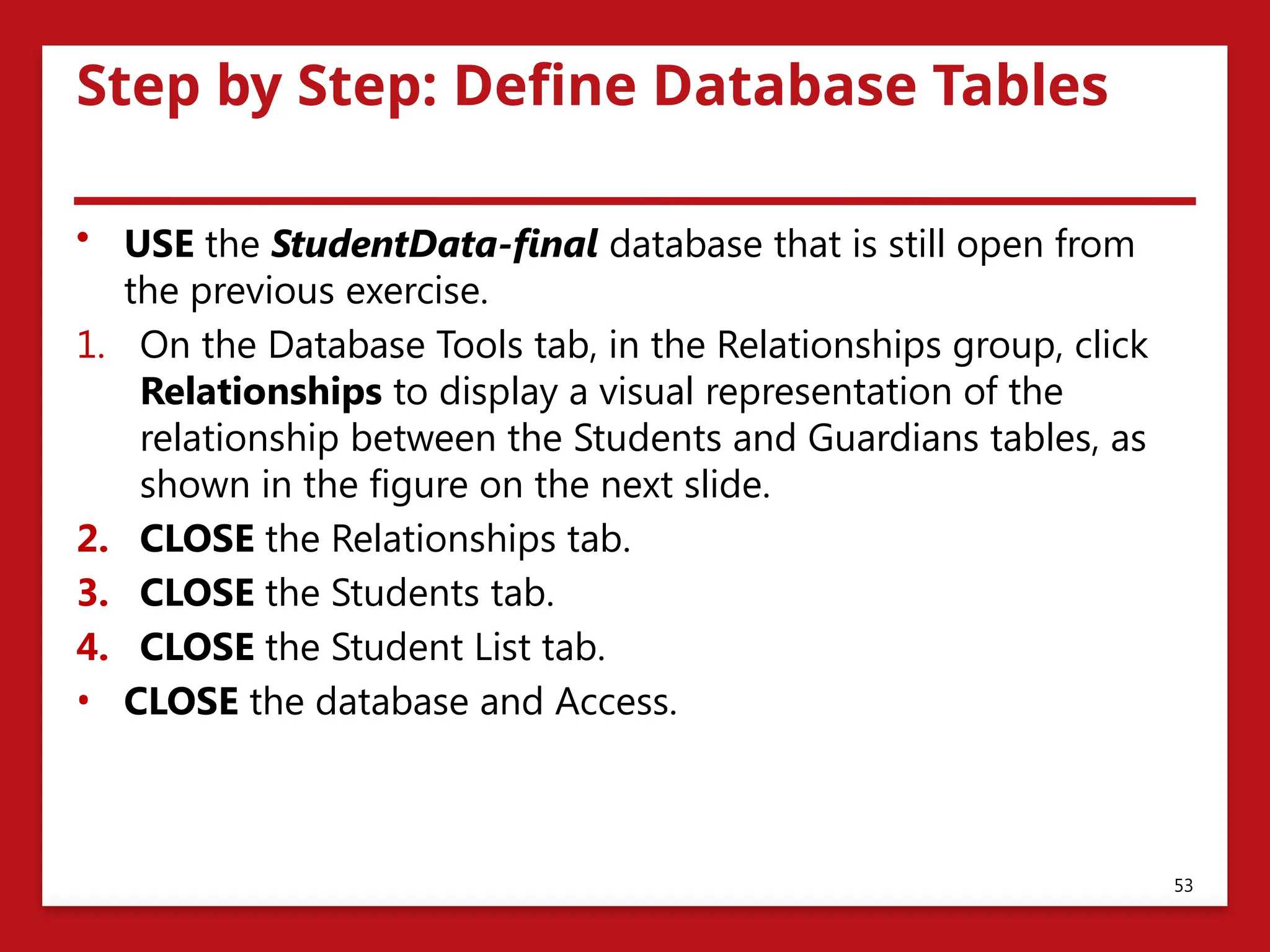 Step by Step: Define Database Tables
• USE the StudentData-final database that is still open from
the previous exercise.
1. On the Database Tools tab, in the Relationships group, click
Relationships to display a visual representation of the
relationship between the Students and Guardians tables, as
shown in the figure on the next slide.
2. CLOSE the Relationships tab.
3. CLOSE the Students tab.
4. CLOSE the Student List tab.
• CLOSE the database and Access.
53
 