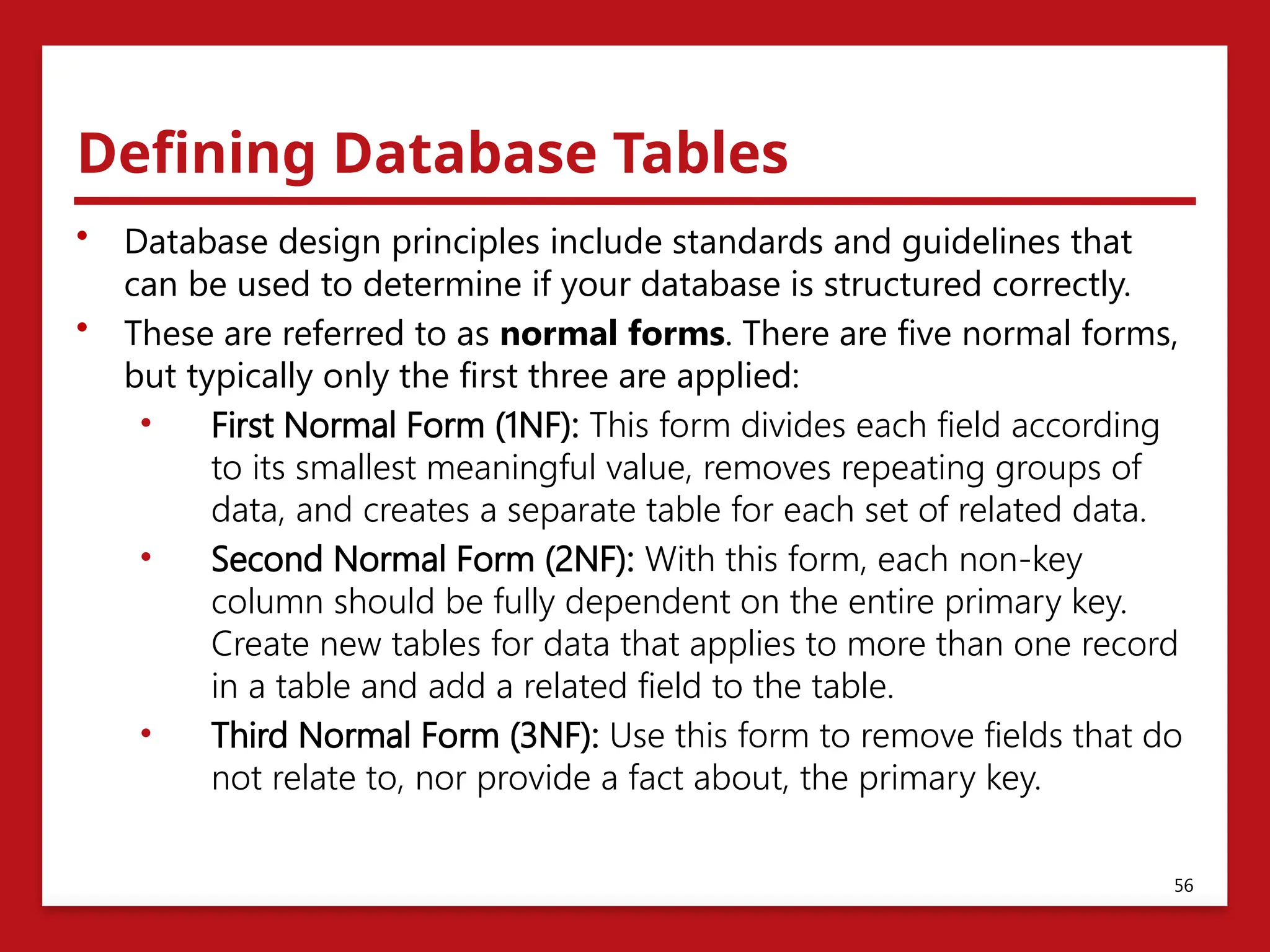 Defining Database Tables
• Database design principles include standards and guidelines that
can be used to determine if your database is structured correctly.
• These are referred to as normal forms. There are five normal forms,
but typically only the first three are applied:
• First Normal Form (1NF): This form divides each field according
to its smallest meaningful value, removes repeating groups of
data, and creates a separate table for each set of related data.
• Second Normal Form (2NF): With this form, each non-key
column should be fully dependent on the entire primary key.
Create new tables for data that applies to more than one record
in a table and add a related field to the table.
• Third Normal Form (3NF): Use this form to remove fields that do
not relate to, nor provide a fact about, the primary key.
56
 