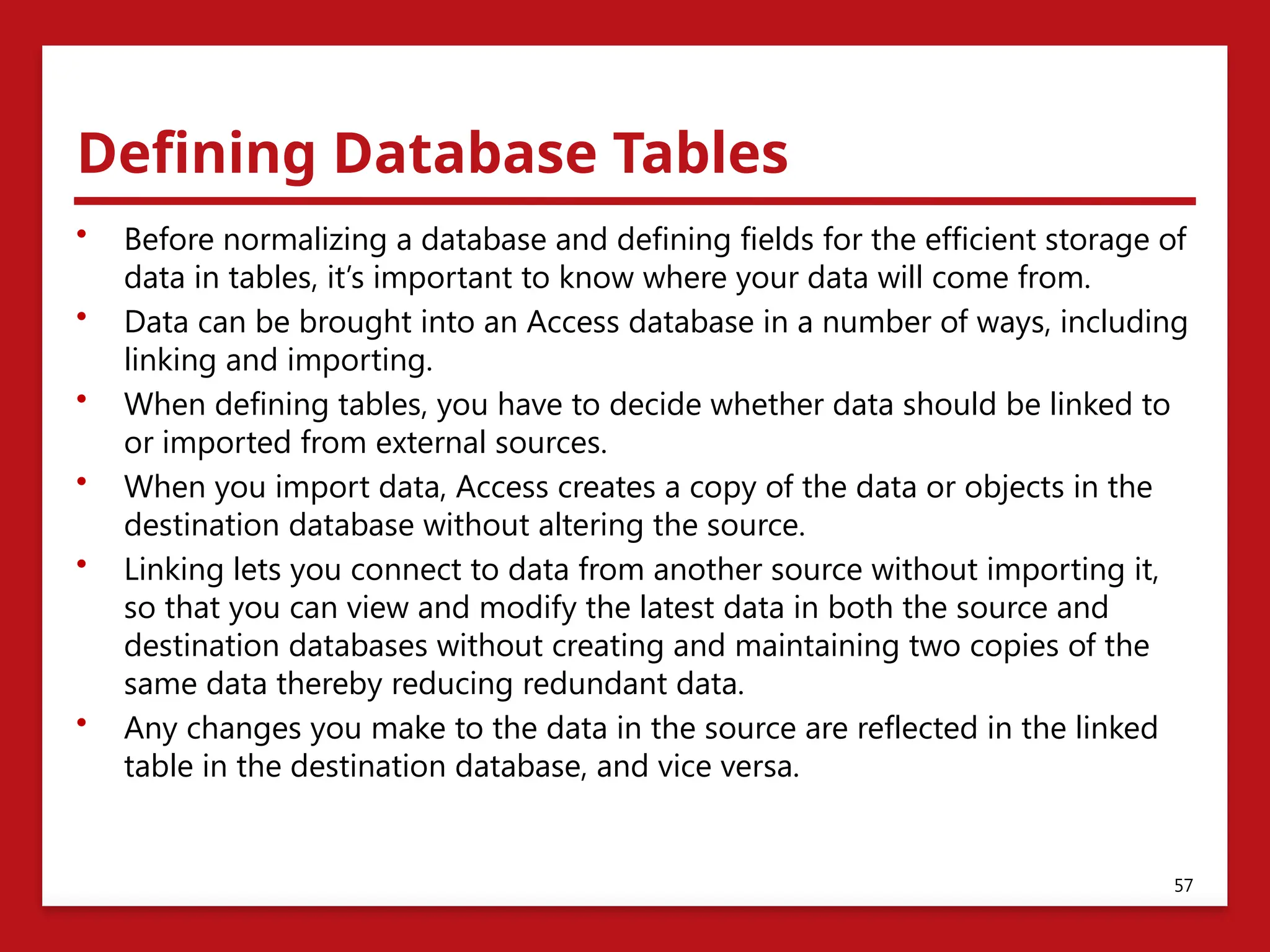 Defining Database Tables
• Before normalizing a database and defining fields for the efficient storage of
data in tables, it’s important to know where your data will come from.
• Data can be brought into an Access database in a number of ways, including
linking and importing.
• When defining tables, you have to decide whether data should be linked to
or imported from external sources.
• When you import data, Access creates a copy of the data or objects in the
destination database without altering the source.
• Linking lets you connect to data from another source without importing it,
so that you can view and modify the latest data in both the source and
destination databases without creating and maintaining two copies of the
same data thereby reducing redundant data.
• Any changes you make to the data in the source are reflected in the linked
table in the destination database, and vice versa.
57
 