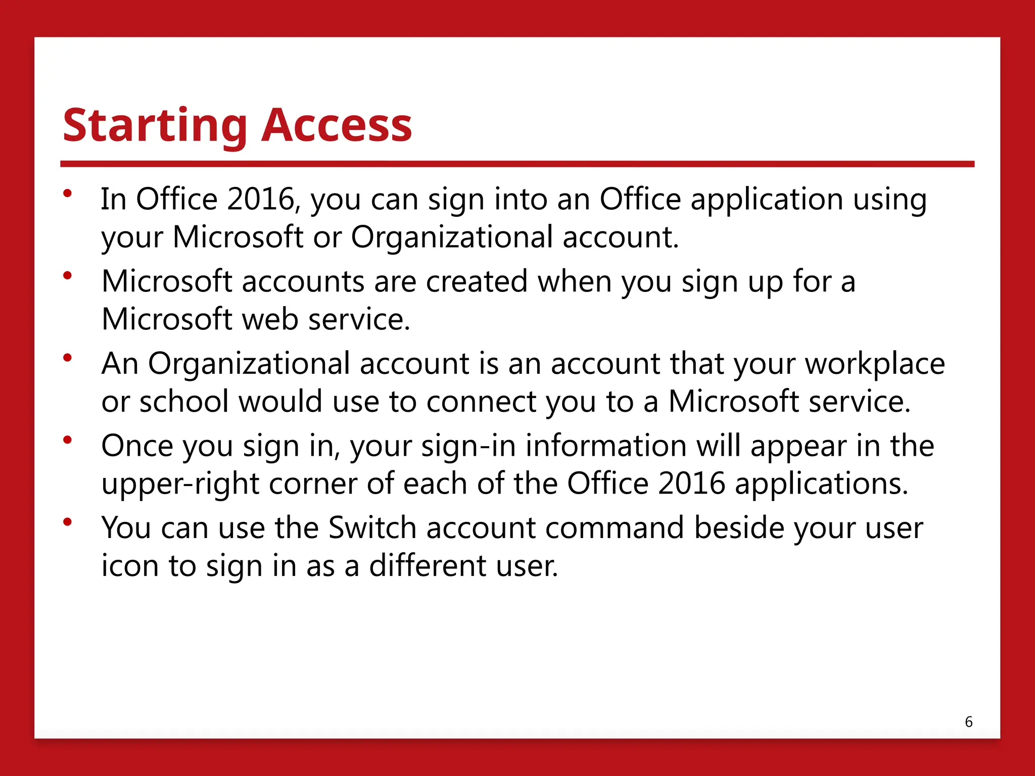 Starting Access
• In Office 2016, you can sign into an Office application using
your Microsoft or Organizational account.
• Microsoft accounts are created when you sign up for a
Microsoft web service.
• An Organizational account is an account that your workplace
or school would use to connect you to a Microsoft service.
• Once you sign in, your sign-in information will appear in the
upper-right corner of each of the Office 2016 applications.
• You can use the Switch account command beside your user
icon to sign in as a different user.
6
 