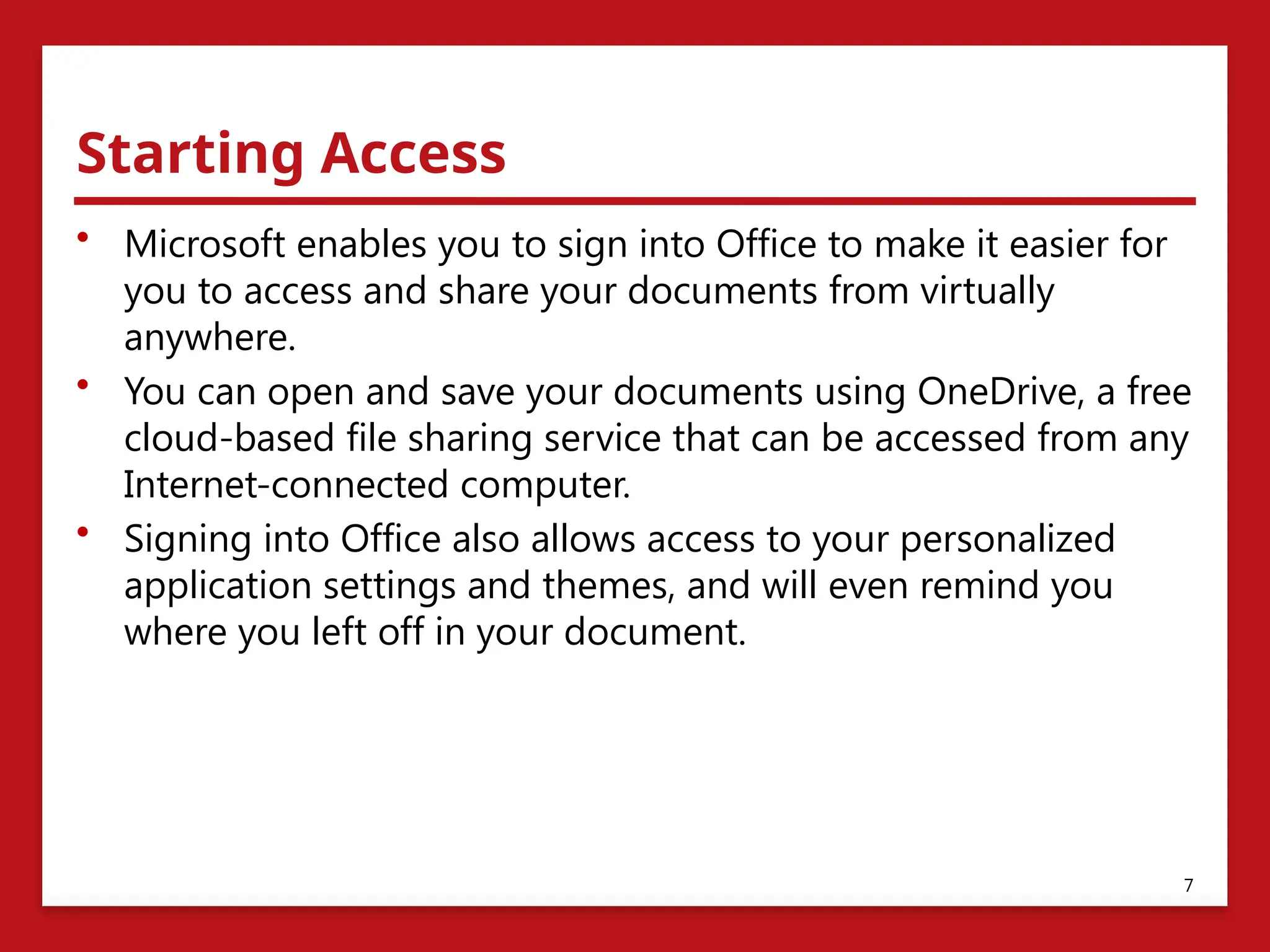 Starting Access
• Microsoft enables you to sign into Office to make it easier for
you to access and share your documents from virtually
anywhere.
• You can open and save your documents using OneDrive, a free
cloud-based file sharing service that can be accessed from any
Internet-connected computer.
• Signing into Office also allows access to your personalized
application settings and themes, and will even remind you
where you left off in your document.
7
 