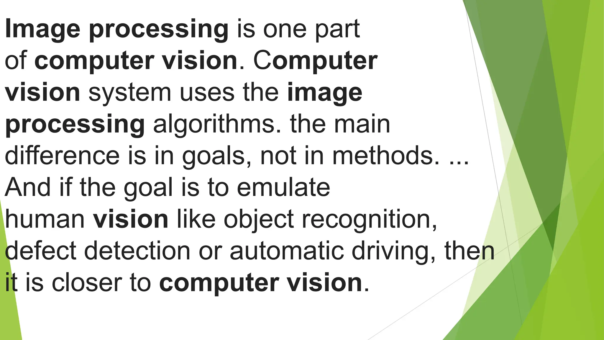Image processing is one part
of computer vision. Computer
vision system uses the image
processing algorithms. the main
difference is in goals, not in methods. ...
And if the goal is to emulate
human vision like object recognition,
defect detection or automatic driving, then
it is closer to computer vision.
 