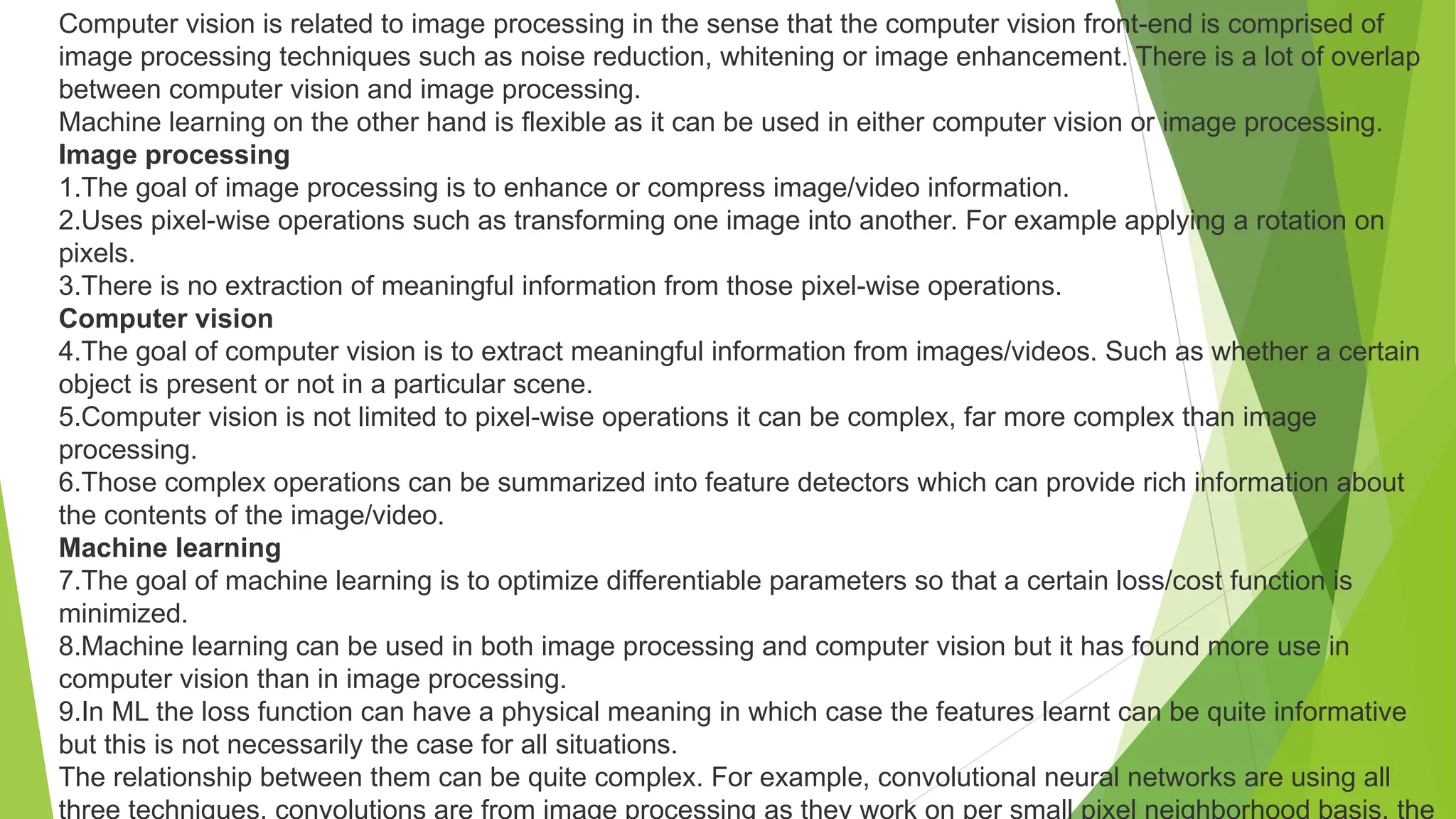 Computer vision is related to image processing in the sense that the computer vision front-end is comprised of
image processing techniques such as noise reduction, whitening or image enhancement. There is a lot of overlap
between computer vision and image processing.
Machine learning on the other hand is flexible as it can be used in either computer vision or image processing.
Image processing
1.The goal of image processing is to enhance or compress image/video information.
2.Uses pixel-wise operations such as transforming one image into another. For example applying a rotation on
pixels.
3.There is no extraction of meaningful information from those pixel-wise operations.
Computer vision
4.The goal of computer vision is to extract meaningful information from images/videos. Such as whether a certain
object is present or not in a particular scene.
5.Computer vision is not limited to pixel-wise operations it can be complex, far more complex than image
processing.
6.Those complex operations can be summarized into feature detectors which can provide rich information about
the contents of the image/video.
Machine learning
7.The goal of machine learning is to optimize differentiable parameters so that a certain loss/cost function is
minimized.
8.Machine learning can be used in both image processing and computer vision but it has found more use in
computer vision than in image processing.
9.In ML the loss function can have a physical meaning in which case the features learnt can be quite informative
but this is not necessarily the case for all situations.
The relationship between them can be quite complex. For example, convolutional neural networks are using all
three techniques, convolutions are from image processing as they work on per small pixel neighborhood basis, the
 