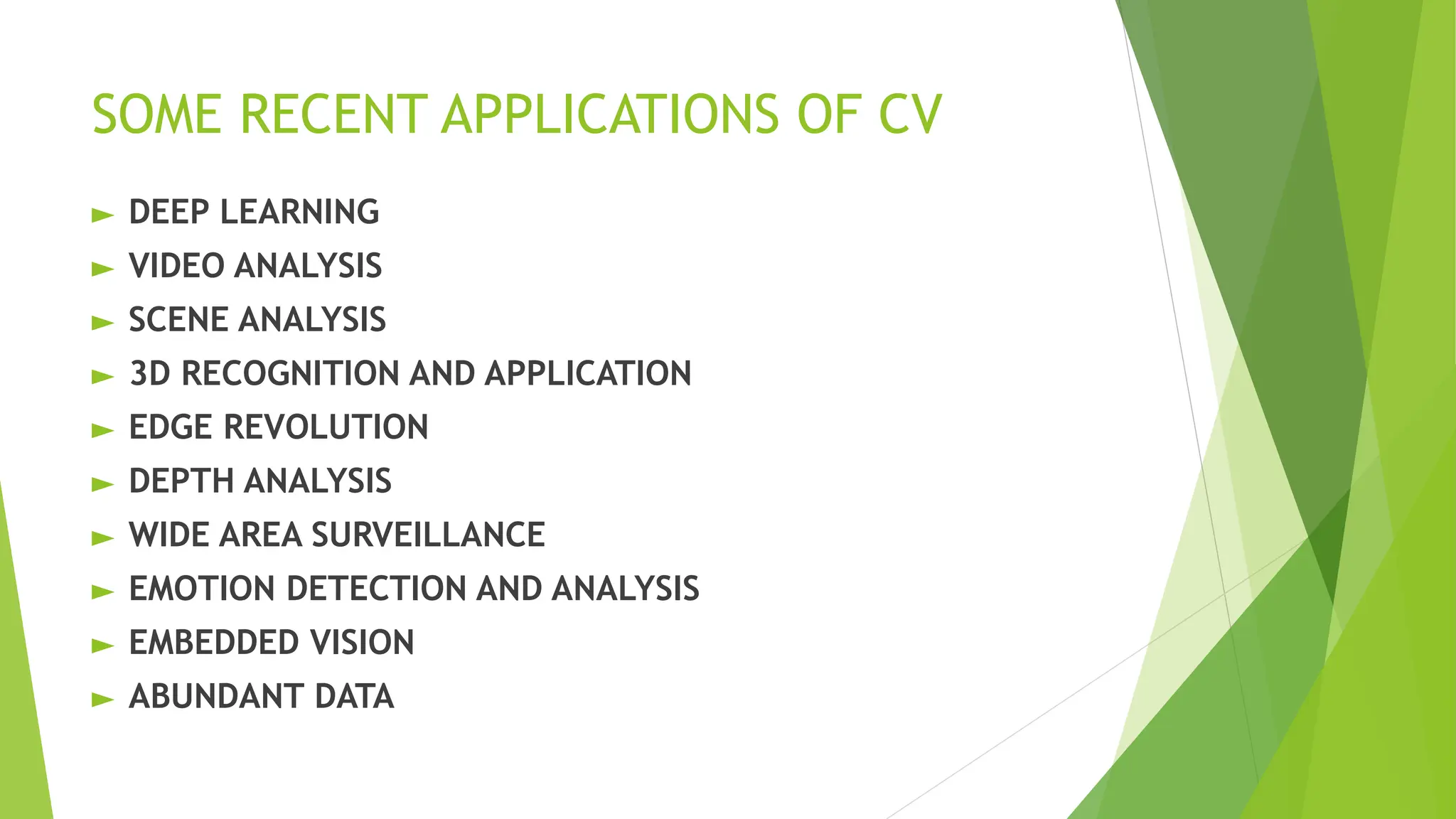 SOME RECENT APPLICATIONS OF CV
► DEEP LEARNING
► VIDEO ANALYSIS
► SCENE ANALYSIS
► 3D RECOGNITION AND APPLICATION
► EDGE REVOLUTION
► DEPTH ANALYSIS
► WIDE AREA SURVEILLANCE
► EMOTION DETECTION AND ANALYSIS
► EMBEDDED VISION
► ABUNDANT DATA
 