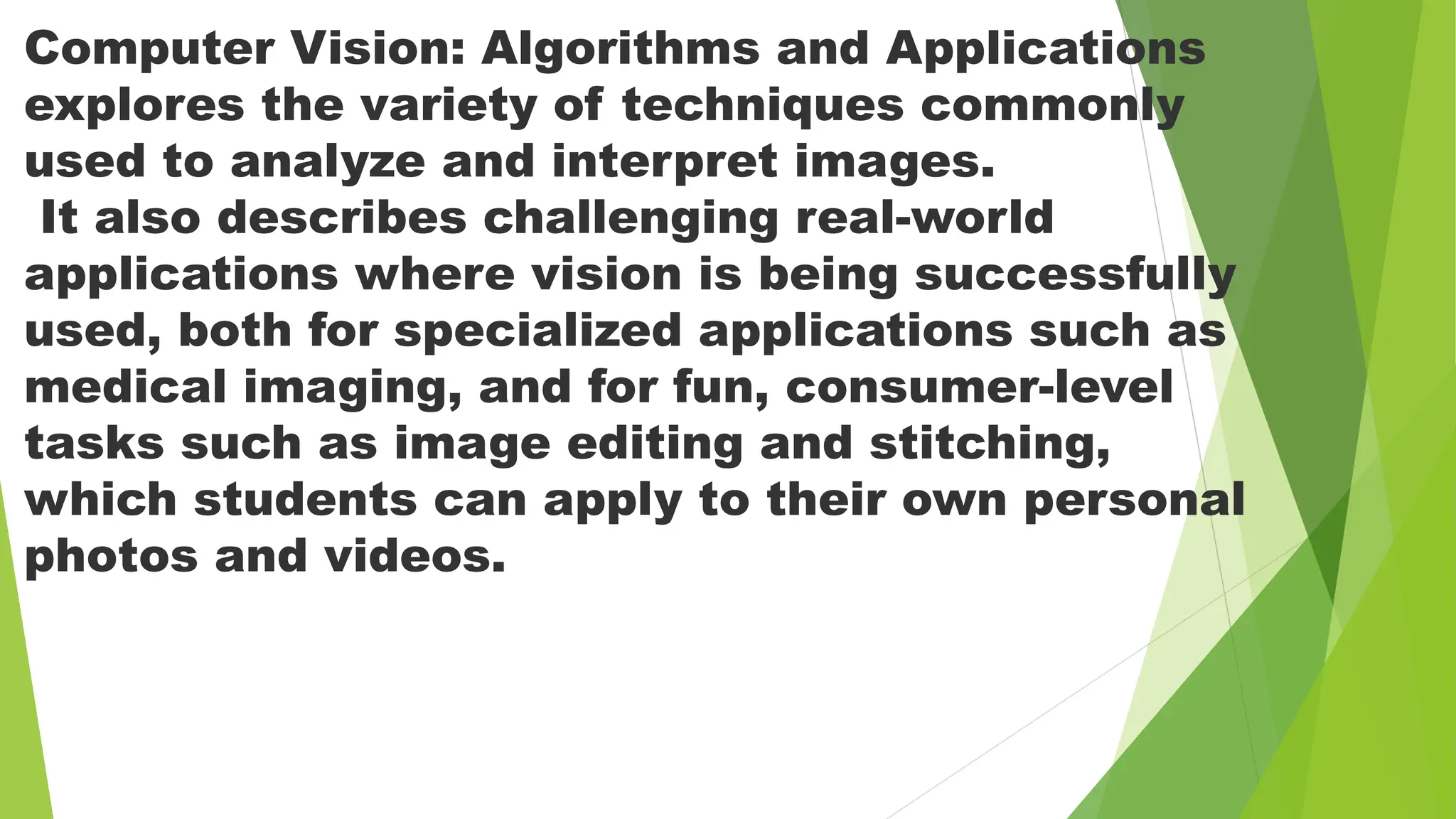 Computer Vision: Algorithms and Applications
explores the variety of techniques commonly
used to analyze and interpret images.
It also describes challenging real-world
applications where vision is being successfully
used, both for specialized applications such as
medical imaging, and for fun, consumer-level
tasks such as image editing and stitching,
which students can apply to their own personal
photos and videos.
 