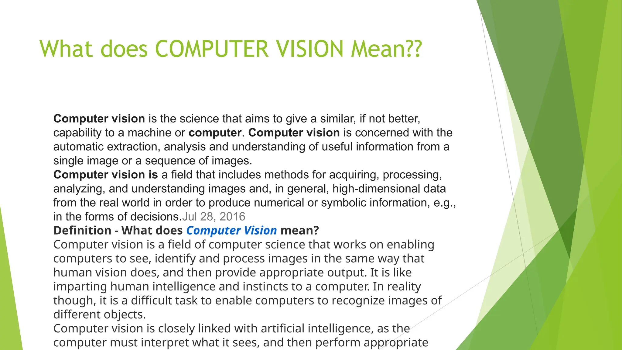 What does COMPUTER VISION Mean??
Computer vision is the science that aims to give a similar, if not better,
capability to a machine or computer. Computer vision is concerned with the
automatic extraction, analysis and understanding of useful information from a
single image or a sequence of images.
Computer vision is a field that includes methods for acquiring, processing,
analyzing, and understanding images and, in general, high-dimensional data
from the real world in order to produce numerical or symbolic information, e.g.,
in the forms of decisions.Jul 28, 2016
Definition - What does Computer Vision mean?
Computer vision is a field of computer science that works on enabling
computers to see, identify and process images in the same way that
human vision does, and then provide appropriate output. It is like
imparting human intelligence and instincts to a computer. In reality
though, it is a difficult task to enable computers to recognize images of
different objects.
Computer vision is closely linked with artificial intelligence, as the
computer must interpret what it sees, and then perform appropriate
 