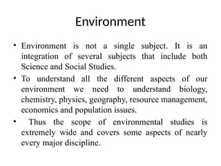 Environment
• Environment is not a single subject. It is an
integration of several subjects that include both
Science and Social Studies.
• To understand all the different aspects of our
environment we need to understand biology,
chemistry, physics, geography, resource management,
economics and population issues.
• Thus the scope of environmental studies is
extremely wide and covers some aspects of nearly
every major discipline.
 