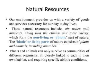 Natural Resources
• Our environment provides us with a variety of goods
and services necessary for our day to day lives.
• These natural resources include, air, water, soil,
minerals, along with the climate and solar energy,
which form the non-living or ‘abiotic’ part of nature.
The ‘biotic’ or living parts of nature consists of plants
and animals, including microbes.
• Plants and animals can only survive as communities of
different organisms, all closely linked to each in their
own habitat, and requiring specific abiotic conditions.
 